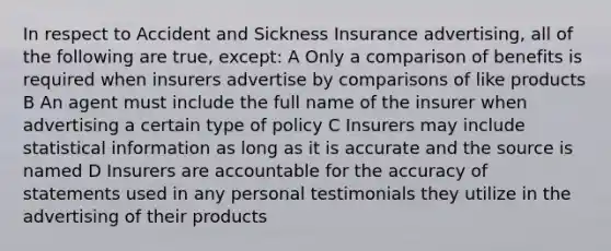 In respect to Accident and Sickness Insurance advertising, all of the following are true, except: A Only a comparison of benefits is required when insurers advertise by comparisons of like products B An agent must include the full name of the insurer when advertising a certain type of policy C Insurers may include statistical information as long as it is accurate and the source is named D Insurers are accountable for the accuracy of statements used in any personal testimonials they utilize in the advertising of their products