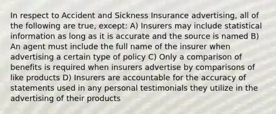 In respect to Accident and Sickness Insurance advertising, all of the following are true, except: A) Insurers may include statistical information as long as it is accurate and the source is named B) An agent must include the full name of the insurer when advertising a certain type of policy C) Only a comparison of benefits is required when insurers advertise by comparisons of like products D) Insurers are accountable for the accuracy of statements used in any personal testimonials they utilize in the advertising of their products