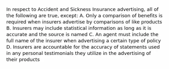 In respect to Accident and Sickness Insurance advertising, all of the following are true, except: A. Only a comparison of benefits is required when insurers advertise by comparisons of like products B. Insurers may include statistical information as long as it is accurate and the source is named C. An agent must include the full name of the insurer when advertising a certain type of policy D. Insurers are accountable for the accuracy of statements used in any personal testimonials they utilize in the advertising of their products