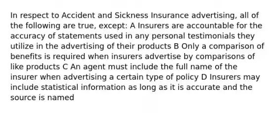 In respect to Accident and Sickness Insurance advertising, all of the following are true, except: A Insurers are accountable for the accuracy of statements used in any personal testimonials they utilize in the advertising of their products B Only a comparison of benefits is required when insurers advertise by comparisons of like products C An agent must include the full name of the insurer when advertising a certain type of policy D Insurers may include statistical information as long as it is accurate and the source is named