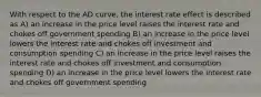 With respect to the AD curve, the interest rate effect is described as A) an increase in the price level raises the interest rate and chokes off government spending B) an increase in the price level lowers the interest rate and chokes off investment and consumption spending C) an increase in the price level raises the interest rate and chokes off investment and consumption spending D) an increase in the price level lowers the interest rate and chokes off government spending