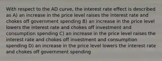 With respect to the AD curve, the interest rate effect is described as A) an increase in the price level raises the interest rate and chokes off government spending B) an increase in the price level lowers the interest rate and chokes off investment and consumption spending C) an increase in the price level raises the interest rate and chokes off investment and consumption spending D) an increase in the price level lowers the interest rate and chokes off government spending