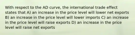 With respect to the AD curve, the international trade effect states that A) an increase in the price level will lower net exports B) an increase in the price level will lower imports C) an increase in the price level will raise exports D) an increase in the price level will raise net exports