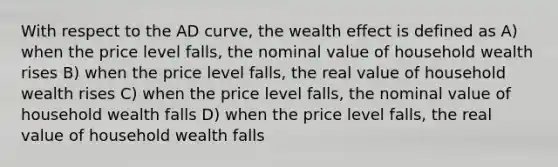 With respect to the AD curve, the wealth effect is defined as A) when the price level falls, the nominal value of household wealth rises B) when the price level falls, the real value of household wealth rises C) when the price level falls, the nominal value of household wealth falls D) when the price level falls, the real value of household wealth falls