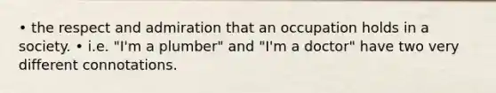 • the respect and admiration that an occupation holds in a society. • i.e. "I'm a plumber" and "I'm a doctor" have two very different connotations.