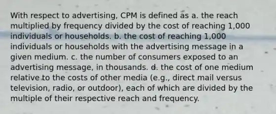 With respect to advertising, CPM is defined as a. the reach multiplied by frequency divided by the cost of reaching 1,000 individuals or households. b. the cost of reaching 1,000 individuals or households with the advertising message in a given medium. c. the number of consumers exposed to an advertising message, in thousands. d. the cost of one medium relative to the costs of other media (e.g., direct mail versus television, radio, or outdoor), each of which are divided by the multiple of their respective reach and frequency.