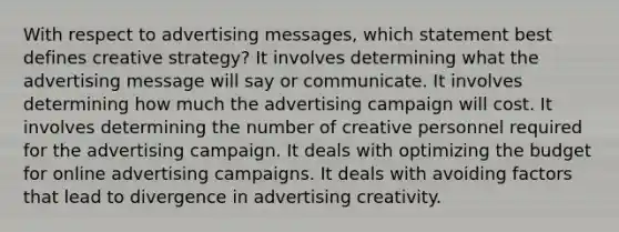 With respect to advertising messages, which statement best defines creative strategy? It involves determining what the advertising message will say or communicate. It involves determining how much the advertising campaign will cost. It involves determining the number of creative personnel required for the advertising campaign. It deals with optimizing the budget for online advertising campaigns. It deals with avoiding factors that lead to divergence in advertising creativity.