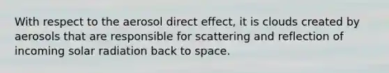 With respect to the aerosol direct effect, it is clouds created by aerosols that are responsible for scattering and reflection of incoming <a href='https://www.questionai.com/knowledge/kr1ksgm4Kk-solar-radiation' class='anchor-knowledge'>solar radiation</a> back to space.