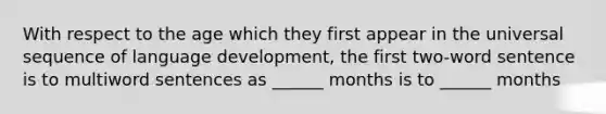 With respect to the age which they first appear in the universal sequence of language development, the first two-word sentence is to multiword sentences as ______ months is to ______ months