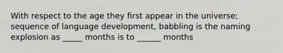 With respect to the age they first appear in the universe; sequence of language development, babbling is the naming explosion as _____ months is to ______ months