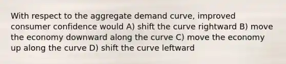 With respect to the aggregate demand curve, improved consumer confidence would A) shift the curve rightward B) move the economy downward along the curve C) move the economy up along the curve D) shift the curve leftward