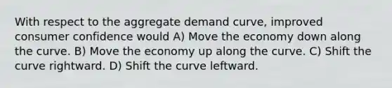 With respect to the aggregate demand curve, improved consumer confidence would A) Move the economy down along the curve. B) Move the economy up along the curve. C) Shift the curve rightward. D) Shift the curve leftward.