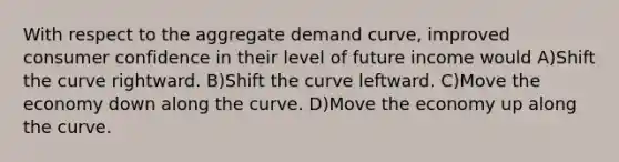 With respect to the aggregate demand curve, improved consumer confidence in their level of future income would A)Shift the curve rightward. B)Shift the curve leftward. C)Move the economy down along the curve. D)Move the economy up along the curve.