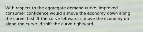 With respect to the aggregate demand curve, improved consumer confidence would a.move the economy down along the curve. b.shift the curve leftward. c.move the economy up along the curve. d.shift the curve rightward.