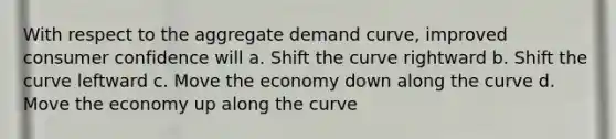 With respect to the aggregate demand curve, improved consumer confidence will a. Shift the curve rightward b. Shift the curve leftward c. Move the economy down along the curve d. Move the economy up along the curve