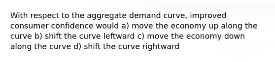 With respect to the aggregate demand curve, improved consumer confidence would a) move the economy up along the curve b) shift the curve leftward c) move the economy down along the curve d) shift the curve rightward