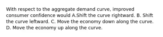 With respect to the aggregate demand curve, improved consumer confidence would A.Shift the curve rightward. B. Shift the curve leftward. C. Move the economy down along the curve. D. Move the economy up along the curve.