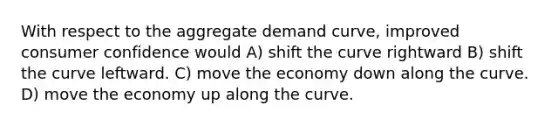 With respect to the aggregate demand curve, improved consumer confidence would A) shift the curve rightward B) shift the curve leftward. C) move the economy down along the curve. D) move the economy up along the curve.