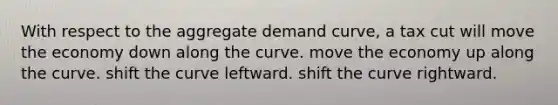 With respect to the aggregate demand curve, a tax cut will move the economy down along the curve. move the economy up along the curve. shift the curve leftward. shift the curve rightward.