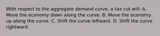 With respect to the aggregate demand curve, a tax cut will: A. Move the economy down along the curve. B. Move the economy up along the curve. C. Shift the curve leftward. D. Shift the curve rightward.