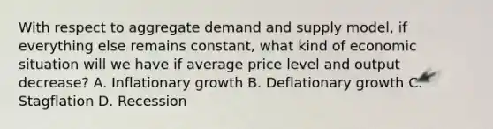 With respect to aggregate demand and supply model, if everything else remains constant, what kind of economic situation will we have if average price level and output decrease? A. Inflationary growth B. Deflationary growth C. Stagflation D. Recession