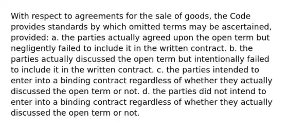 With respect to agreements for the sale of goods, the Code provides standards by which omitted terms may be ascertained, provided: a. the parties actually agreed upon the open term but negligently failed to include it in the written contract. b. the parties actually discussed the open term but intentionally failed to include it in the written contract. c. the parties intended to enter into a binding contract regardless of whether they actually discussed the open term or not. d. the parties did not intend to enter into a binding contract regardless of whether they actually discussed the open term or not.