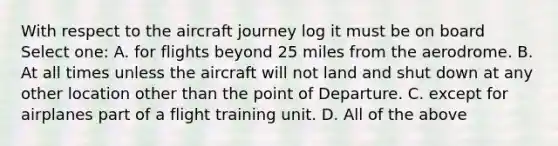 With respect to the aircraft journey log it must be on board Select one: A. for flights beyond 25 miles from the aerodrome. B. At all times unless the aircraft will not land and shut down at any other location other than the point of Departure. C. except for airplanes part of a flight training unit. D. All of the above