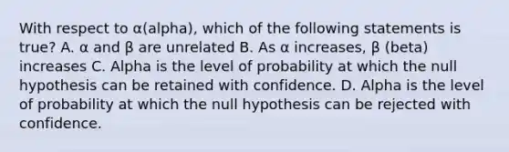 With respect to α(alpha), which of the following statements is true? A. α and β are unrelated B. As α increases, β (beta) increases C. Alpha is the level of probability at which the null hypothesis can be retained with confidence. D. Alpha is the level of probability at which the null hypothesis can be rejected with confidence.