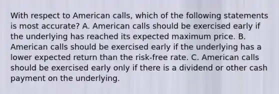 With respect to American calls, which of the following statements is most accurate? A. American calls should be exercised early if the underlying has reached its expected maximum price. B. American calls should be exercised early if the underlying has a lower expected return than the risk-free rate. C. American calls should be exercised early only if there is a dividend or other cash payment on the underlying.