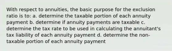 With respect to annuities, the basic purpose for the exclusion ratio is to: a. determine the taxable portion of each annuity payment b. determine if annuity payments are taxable c. determine the tax rate to be used in calculating the annuitant's tax liability of each annuity payment d. determine the non-taxable portion of each annuity payment