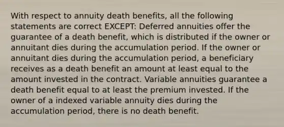 With respect to annuity death benefits, all the following statements are correct EXCEPT: Deferred annuities offer the guarantee of a death benefit, which is distributed if the owner or annuitant dies during the accumulation period. If the owner or annuitant dies during the accumulation period, a beneficiary receives as a death benefit an amount at least equal to the amount invested in the contract. Variable annuities guarantee a death benefit equal to at least the premium invested. If the owner of a indexed variable annuity dies during the accumulation period, there is no death benefit.