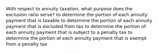 With respect to annuity taxation, what purpose does the exclusion ratio serve? to determine the portion of each annuity payment that is taxable to determine the portion of each annuity payment that is excluded from tax to determine the portion of each annuity payment that is subject to a penalty tax to determine the portion of each annuity payment that is exempt from a penalty tax