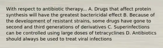 With respect to antibiotic therapy... A. Drugs that affect protein synthesis will have the greatest bactericidal effect B. Because of the development of resistant strains, some drugs have gone to second and third generations of derivatives C. Superinfections can be controlled using large doses of tetracyclines D. Antibiotics should always be used to treat viral infections