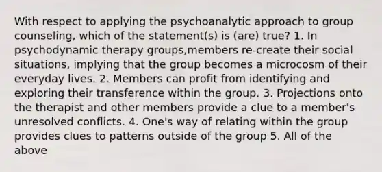 With respect to applying the psychoanalytic approach to group counseling, which of the statement(s) is (are) true? 1. In psychodynamic therapy groups,members re-create their social situations, implying that the group becomes a microcosm of their everyday lives. 2. Members can profit from identifying and exploring their transference within the group. 3. Projections onto the therapist and other members provide a clue to a member's unresolved conflicts. 4. One's way of relating within the group provides clues to patterns outside of the group 5. All of the above