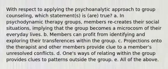 With respect to applying the psychoanalytic approach to group counseling, which statement(s) is (are) true? a. In psychodynamic therapy groups, members re-creates their social situations, implying that the group becomes a microcosm of their everyday lives. b. Members can profit from identifying and exploring their transferences within the group. c. Projections onto the therapist and other members provide clue to a member's unresolved conflicts. d. One's ways of relating within the group provides clues to patterns outside the group. e. All of the above.