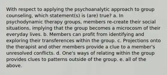 With respect to applying the psychoanalytic approach to group counseling, which statement(s) is (are) true? a. In psychodynamic therapy groups, members re-create their social situations, implying that the group becomes a microcosm of their everyday lives. b. Members can profit from identifying and exploring their transferences within the group. c. Projections onto the therapist and other members provide a clue to a member's unresolved conflicts. d. One's ways of relating within the group provides clues to patterns outside of the group. e. all of the above.