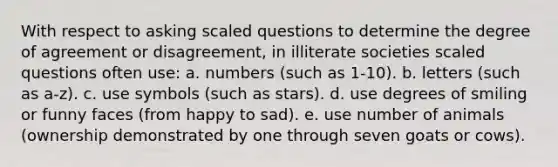 With respect to asking scaled questions to determine the degree of agreement or disagreement, in illiterate societies scaled questions often use: a. numbers (such as 1-10). b. letters (such as a-z). c. use symbols (such as stars). d. use degrees of smiling or funny faces (from happy to sad). e. use number of animals (ownership demonstrated by one through seven goats or cows).