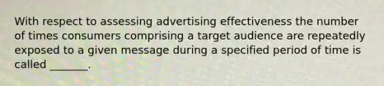 With respect to assessing advertising effectiveness the number of times consumers comprising a target audience are repeatedly exposed to a given message during a specified period of time is called _______.