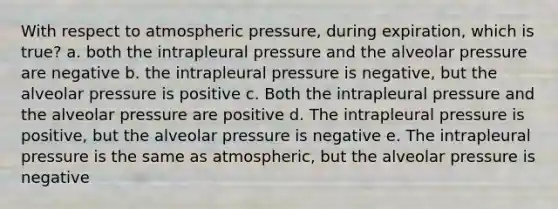 With respect to atmospheric pressure, during expiration, which is true? a. both the intrapleural pressure and the alveolar pressure are negative b. the intrapleural pressure is negative, but the alveolar pressure is positive c. Both the intrapleural pressure and the alveolar pressure are positive d. The intrapleural pressure is positive, but the alveolar pressure is negative e. The intrapleural pressure is the same as atmospheric, but the alveolar pressure is negative