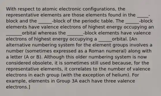 With respect to atomic electronic configurations, the representative elements are those elements found in the _____-block and the ______-block of the periodic table. The ______-block elements have valence electrons of highest energy occupying an _______orbital whereas the _______-block elements have valence electrons of highest energy occupying a ______orbital. [An alternative numbering system for the element groups involves a number (sometimes expressed as a Roman numeral) along with a letter (A or B). Although this older numbering system is now considered obsolete, it is sometimes still used because, for the representative elements, it correlates to the number of valence electrons in each group (with the exception of helium). For example, elements in Group 3A each have three valence electrons.]