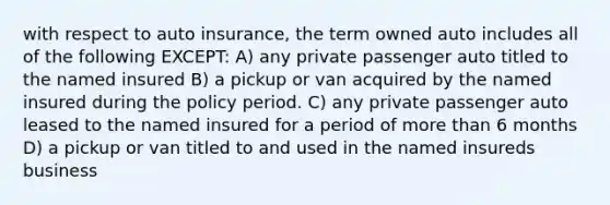 with respect to auto insurance, the term owned auto includes all of the following EXCEPT: A) any private passenger auto titled to the named insured B) a pickup or van acquired by the named insured during the policy period. C) any private passenger auto leased to the named insured for a period of more than 6 months D) a pickup or van titled to and used in the named insureds business