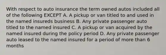 With respect to auto insurance the term owned autos included all of the following EXCEPT A. A pickup or van titled to and used in the named insureds business B. Any private passenger auto titled to the named insured C. A pickup or van acquired by the named insured during the policy period D. Any private passenger auto leased to the named insured for a period of more than 6 months