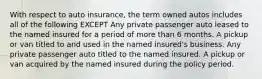 With respect to auto insurance, the term owned autos includes all of the following EXCEPT Any private passenger auto leased to the named insured for a period of more than 6 months. A pickup or van titled to and used in the named insured's business. Any private passenger auto titled to the named insured. A pickup or van acquired by the named insured during the policy period.