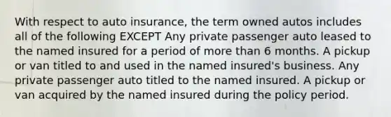 With respect to auto insurance, the term owned autos includes all of the following EXCEPT Any private passenger auto leased to the named insured for a period of more than 6 months. A pickup or van titled to and used in the named insured's business. Any private passenger auto titled to the named insured. A pickup or van acquired by the named insured during the policy period.