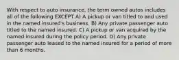 With respect to auto insurance, the term owned autos includes all of the following EXCEPT A) A pickup or van titled to and used in the named insured's business. B) Any private passenger auto titled to the named insured. C) A pickup or van acquired by the named insured during the policy period. D) Any private passenger auto leased to the named insured for a period of more than 6 months.