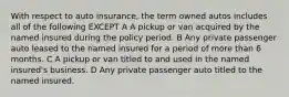 With respect to auto insurance, the term owned autos includes all of the following EXCEPT A A pickup or van acquired by the named insured during the policy period. B Any private passenger auto leased to the named insured for a period of more than 6 months. C A pickup or van titled to and used in the named insured's business. D Any private passenger auto titled to the named insured.