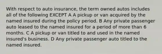 With respect to auto insurance, the term owned autos includes all of the following EXCEPT A A pickup or van acquired by the named insured during the policy period. B Any private passenger auto leased to the named insured for a period of more than 6 months. C A pickup or van titled to and used in the named insured's business. D Any private passenger auto titled to the named insured.