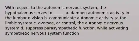 With respect to <a href='https://www.questionai.com/knowledge/kMqcwgxBsH-the-autonomic-nervous-system' class='anchor-knowledge'>the autonomic <a href='https://www.questionai.com/knowledge/kThdVqrsqy-nervous-system' class='anchor-knowledge'>nervous system</a></a>, the hypothalamus serves to _____. a. dampen autonomic activity in the lumbar division b. communicate autonomic activity to the limbic system c. oversee, or control, the autonomic nervous system d. suppress parasympathetic function, while activating sympathetic nervous system function