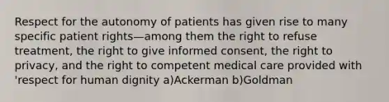 Respect for the autonomy of patients has given rise to many specific patient rights—among them the right to refuse treatment, the right to give informed consent, the right to privacy, and the right to competent medical care provided with 'respect for human dignity a)Ackerman b)Goldman