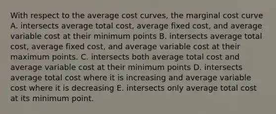 With respect to the average cost curves, the marginal cost curve A. intersects average total cost, average fixed cost, and average variable cost at their minimum points B. intersects average total cost, average fixed cost, and average variable cost at their maximum points. C. intersects both average total cost and average variable cost at their minimum points D. intersects average total cost where it is increasing and average variable cost where it is decreasing E. intersects only average total cost at its minimum point.